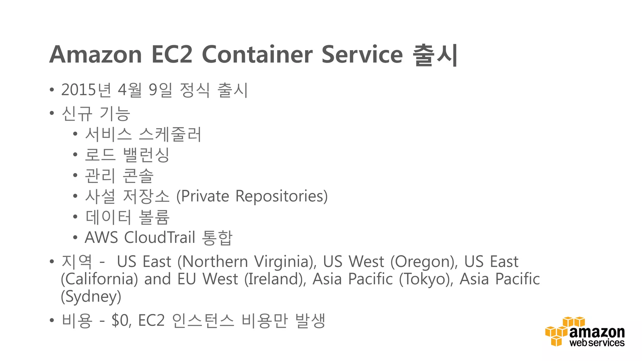 v	
  
Amazon EC2 Container Service 출시
•  2015년 4월 9일 정식 출시
•  신규 기능
•  서비스 스케줄러
•  로드 밸런싱
•  관리 콘솔
•  사설 저장소 (Private Repositories)
•  데이터 볼륨
•  AWS CloudTrail 통합
•  지역 -  US East (Northern Virginia), US West (Oregon), US East
(California) and EU West (Ireland), Asia Pacific (Tokyo), Asia Pacific
(Sydney)
•  비용 - $0, EC2 인스턴스 비용만 발생
 