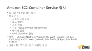 v	
  
Amazon EC2 Container Service 출시
•  2015년 4월 9일 정식 출시
•  신규 기능
•  서비스 스케줄러
•  로드 밸런싱
•  관리 콘솔
•  사설 저장소 (Private Repositories)
•  데이터 볼륨
•  AWS CloudTrail 통합
•  지역 -  US East (Northern Virginia), US West (Oregon), US East
(California) and EU West (Ireland), Asia Pacific (Tokyo), Asia Pacific
(Sydney)
•  비용 - $0, EC2 인스턴스 비용만 발생
 