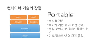 컨테이너 기술의 장점
Portable
•  이식성 장점
•  이미지 기반 배포, 버전 관리
•  어느 곳에서 운영하던 동일한 환
경
•  개발/테스트/운영 환경 동일Server	
  
Guest	
  OS	
  
Bins/Libs	
   Bins/Libs	
  
App2	
  App1	
  
 