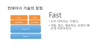 컨테이너 기술의 장점
Fast
•  도커 이미지는 가볍다.
•  개발, 빌드, 배포하는 과정이 빠
르게 이루어진다.
Server	
  
Guest	
  OS	
  
Bins/Libs	
   Bins/Libs	
  
App2	
  App1	
  
 