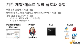 v	
  
기존 개발/테스트 워크 플로와 통합
•  AWS관리 콘솔에서 이용 가능
•  Jenkins 플러그 인을 이용하고 Jenkins CI서버에서 이용 가능
•  기타 워크 플로 API 이용 가능
ü  테스트 설정 및 시작, 스크린샷 저장
ü  결과 보고서 다운로드
 