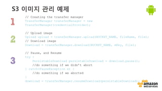 v	
  
S3 이미지 관리 예제
// Creating the transfer manager
TransferManager transferManager = new
TransferManager(credentialProvider);
// Upload image
Upload upload = transferManager.upload(BUCKET_NAME, fileName, file);
// Download image
Download = transferManager.download(BUCKET_NAME, mKey, file);
// Pause, and Resume
try {
PersistableDownload persistableDownload = download.pause();
//do something if we didn’t abort
} catch(PauseException e) {
//do something if we aborted
}
download = transferManager.resumeDownload(persistableDownload);
 