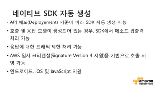 v	
  
네이티브 SDK 자동 생성
•  API 배포(Deployement) 기준에 따라 SDK 자동 생성 가능
•  호출 및 응답 모델이 생성되어 있는 경우, SDK에서 메소드 입출력
처리 가능
•  응답에 대한 트래픽 제한 처리 가능
•  AWS 임시 크리덴셜(Signature Version 4 지원)을 기반으로 호출 서
명 가능
•  안드로이드, iOS 및 JavaScript 지원
 