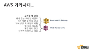 v	
  
AWS 가라사대…
모바일 앱 관리
서버 없는 모바일 백엔드
API 개발 및 인증 관리
SDK 생성 및 개발자 지원
앱 자동 테스트
품질 관리 향상
다양한 디바이스 대응
AWS Device Farm
Amazon API Gateway
 