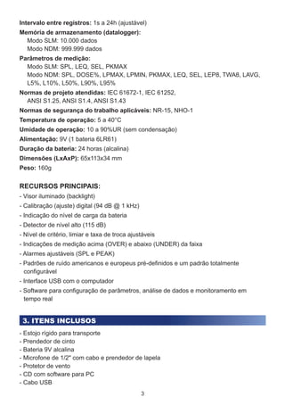 3
Intervalo entre registros: 1s a 24h (ajustável)
Memória de armazenamento (datalogger):
Modo SLM: 10.000 dados
Modo NDM: 999.999 dados
Parâmetros de medição:
Modo SLM: SPL, LEQ, SEL, PKMAX
Modo NDM: SPL, DOSE%, LPMAX, LPMIN, PKMAX, LEQ, SEL, LEP8, TWA8, LAVG,
L5%, L10%, L50%, L90%, L95%
Normas de projeto atendidas: IEC 61672-1, IEC 61252,
ANSI S1.25, ANSI S1.4, ANSI S1.43
Normas de segurança do trabalho aplicáveis: NR-15, NHO-1
Temperatura de operação: 5 a 40°C
Umidade de operação: 10 a 90%UR (sem condensação)
Alimentação: 9V (1 bateria 6LR61)
Duração da bateria: 24 horas (alcalina)
Dimensões (LxAxP): 65x113x34 mm
Peso: 160g
3. ITENS INCLUSOS
RECURSOS PRINCIPAIS:
- Visor iluminado (backlight)
- Calibração (ajuste) digital (94 dB @ 1 kHz)
- Indicação do nível de carga da bateria
- Detector de nível alto (115 dB)
- Nível de critério, limiar e taxa de troca ajustáveis
- Indicações de medição acima (OVER) e abaixo (UNDER) da faixa
- Alarmes ajustáveis (SPL e PEAK)
- Padrões de ruído americanos e europeus pré-definidos e um padrão totalmente
configurável
- Interface USB com o computador
- Software para configuração de parâmetros, análise de dados e monitoramento em
tempo real
- Estojo rígido para transporte
- Prendedor de cinto
- Bateria 9V alcalina
- Microfone de 1/2" com cabo e prendedor de lapela
- Protetor de vento
- CD com software para PC
- Cabo USB
 