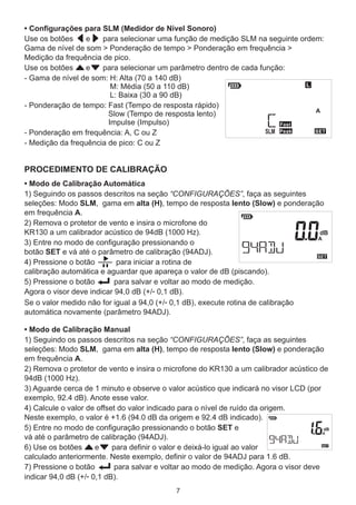 PROCEDIMENTO DE CALIBRAÇÃO
• Modo de Calibração Automática
1) Seguindo os passos descritos na seção “CONFIGURAÇÕES”, faça as seguintes
seleções: Modo SLM, gama em alta (H), tempo de resposta lento (Slow) e ponderação
em frequência A.
2) Remova o protetor de vento e insira o microfone do
KR130 a um calibrador acústico de 94dB (1000 Hz).
3) Entre no modo de configuração pressionando o
botão SET e vá até o parâmetro de calibração (94ADJ).
4) Pressione o botão para iniciar a rotina de
calibração automática e aguardar que apareça o valor de dB (piscando).
5) Pressione o botão para salvar e voltar ao modo de medição.
Agora o visor deve indicar 94,0 dB (+/- 0,1 dB).
Se o valor medido não for igual a 94,0 (+/- 0,1 dB), execute rotina de calibração
automática novamente (parâmetro 94ADJ).
7
• Configurações para SLM (Medidor de Nível Sonoro)
Use os botões e para selecionar uma função de medição SLM na seguinte ordem:
Gama de nível de som > Ponderação de tempo > Ponderação em frequência >
Medição da frequência de pico.
Use os botões e para selecionar um parâmetro dentro de cada função:
- Gama de nível de som: H: Alta (70 a 140 dB)
M: Média (50 a 110 dB)
L: Baixa (30 a 90 dB)
- Ponderação de tempo: Fast (Tempo de resposta rápido)
Slow (Tempo de resposta lento)
Impulse (Impulso)
- Ponderação em frequência: A, C ou Z
- Medição da frequência de pico: C ou Z
• Modo de Calibração Manual
1) Seguindo os passos descritos na seção “CONFIGURAÇÕES”, faça as seguintes
seleções: Modo SLM, gama em alta (H), tempo de resposta lento (Slow) e ponderação
em frequência A.
2) Remova o protetor de vento e insira o microfone do KR130 a um calibrador acústico de
94dB (1000 Hz).
3) Aguarde cerca de 1 minuto e observe o valor acústico que indicará no visor LCD (por
exemplo, 92.4 dB). Anote esse valor.
4) Calcule o valor de offset do valor indicado para o nível de ruído da origem.
Neste exemplo, o valor é +1.6 (94.0 dB da origem e 92.4 dB indicado).
5) Entre no modo de configuração pressionando o botão SET e
vá até o parâmetro de calibração (94ADJ).
6) Use os botões e para definir o valor e deixá-lo igual ao valor
calculado anteriormente. Neste exemplo, definir o valor de 94ADJ para 1.6 dB.
7) Pressione o botão para salvar e voltar ao modo de medição. Agora o visor deve
indicar 94,0 dB (+/- 0,1 dB).
 