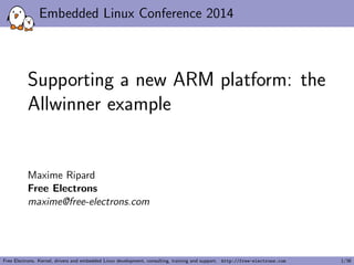 Embedded Linux Conference 2014 
Supporting a new ARM platform: the 
Allwinner example 
Maxime Ripard 
Free Electrons 
maxime@free-electrons.com 
Free Electrons. Kernel, drivers and embedded Linux development, consulting, training and support. http://free-electrons.com 1/36 
 