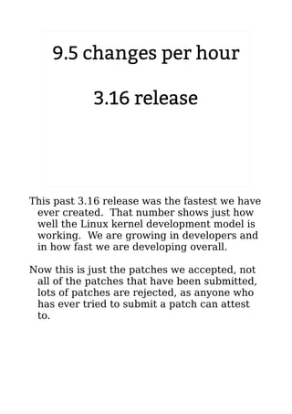 9.5 changes per hour 
3.16 release 
2.6.20 to 2.6.24-rc8 
This past 3.16 release was the fastest we have 
ever created. That number shows just how 
well the Linux kernel development model is 
working. We are growing in developers and 
in how fast we are developing overall. 
Now this is just the patches we accepted, not 
all of the patches that have been submitted, 
lots of patches are rejected, as anyone who 
has ever tried to submit a patch can attest 
to. 
 