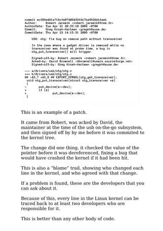 commit ecf85e481a716cfe07406439fdc7ba9526bbfaeb 
Author: Robert Jarzmik <robert.jarzmik@free.fr> 
AuthorDate: Tue Apr 21 20:33:10 2009 -0700 
Commit: Greg Kroah-Hartman <gregkh@suse.de> 
CommitDate: Thu Apr 23 14:15:31 2009 -0700 
USB: otg: Fix bug on remove path without transceiver 
In the case where a gadget driver is removed while no 
transceiver was found at probe time, a bug in 
otg_put_transceiver() will trigger. 
Signed-off-by: Robert Jarzmik <robert.jarzmik@free.fr> 
Acked-by: David Brownell <dbrownell@users.sourceforge.net> 
Signed-off-by: Greg Kroah-Hartman <gregkh@suse.de> 
--- a/drivers/usb/otg/otg.c 
+++ b/drivers/usb/otg/otg.c 
@@ -43,7 +43,8 @@ EXPORT_SYMBOL(otg_get_transceiver); 
void otg_put_transceiver(struct otg_transceiver *x) 
{ 
- put_device(x->dev); 
+ if (x) 
+ put_device(x->dev); 
} 
This is an example of a patch. 
It came from Robert, was acked by David, the 
maintainer at the time of the usb on-the-go subsystem, 
and then signed off by by me before it was commited to 
the kernel tree. 
The change did one thing, it checked the value of the 
pointer before it was dereferenced, fixing a bug that 
would have crashed the kernel if it had been hit. 
This is also a “blame” trail, showing who changed each 
line in the kernel, and who agreed with that change. 
If a problem is found, these are the developers that you 
can ask about it. 
Because of this, every line in the Linux kernel can be 
traced back to at least two developers who are 
responsible for it. 
This is better than any other body of code. 
 