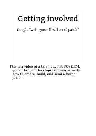 Getting involved 
Google “write your first kernel patch” 
2.6.20 to 2.6.24-rc8 
This is a video of a talk I gave at FOSDEM, 
going through the steps, showing exactly 
how to create, build, and send a kernel 
patch. 
 