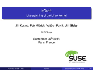 kGraft 
Live patching of the Linux kernel 
Jiˇrí Kosina, Petr Mládek, Vojt ˇech Pavlík, Jiri Slaby 
SUSE Labs 
September 25th 2014 
Paris, France 
Jiri Slaby (SUSE Labs) kGraft September 25th 2014, Paris 1 / 23 
 