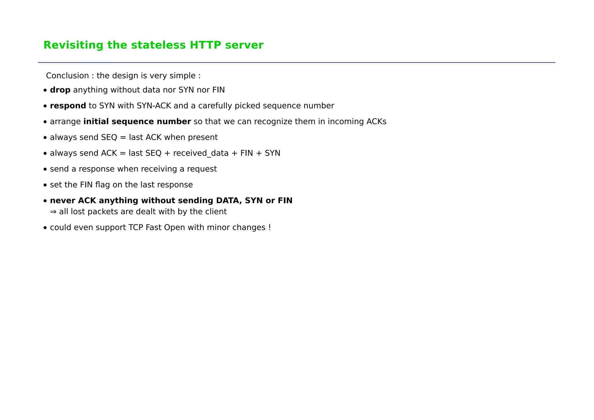 Revisiting the stateless HTTP server 
Conclusion : the design is very simple : 
drop anything without data nor SYN nor FIN 
respond to SYN with SYN-ACK and a carefully picked sequence number 
arrange initial sequence number so that we can recognize them in incoming ACKs 
always send SEQ = last ACK when present 
always send ACK = last SEQ + received_data + FIN + SYN 
send a response when receiving a request 
set the FIN flag on the last response 
never ACK anything without sending DATA, SYN or FIN 
⇒ all lost packets are dealt with by the client 
could even support TCP Fast Open with minor changes ! 
 