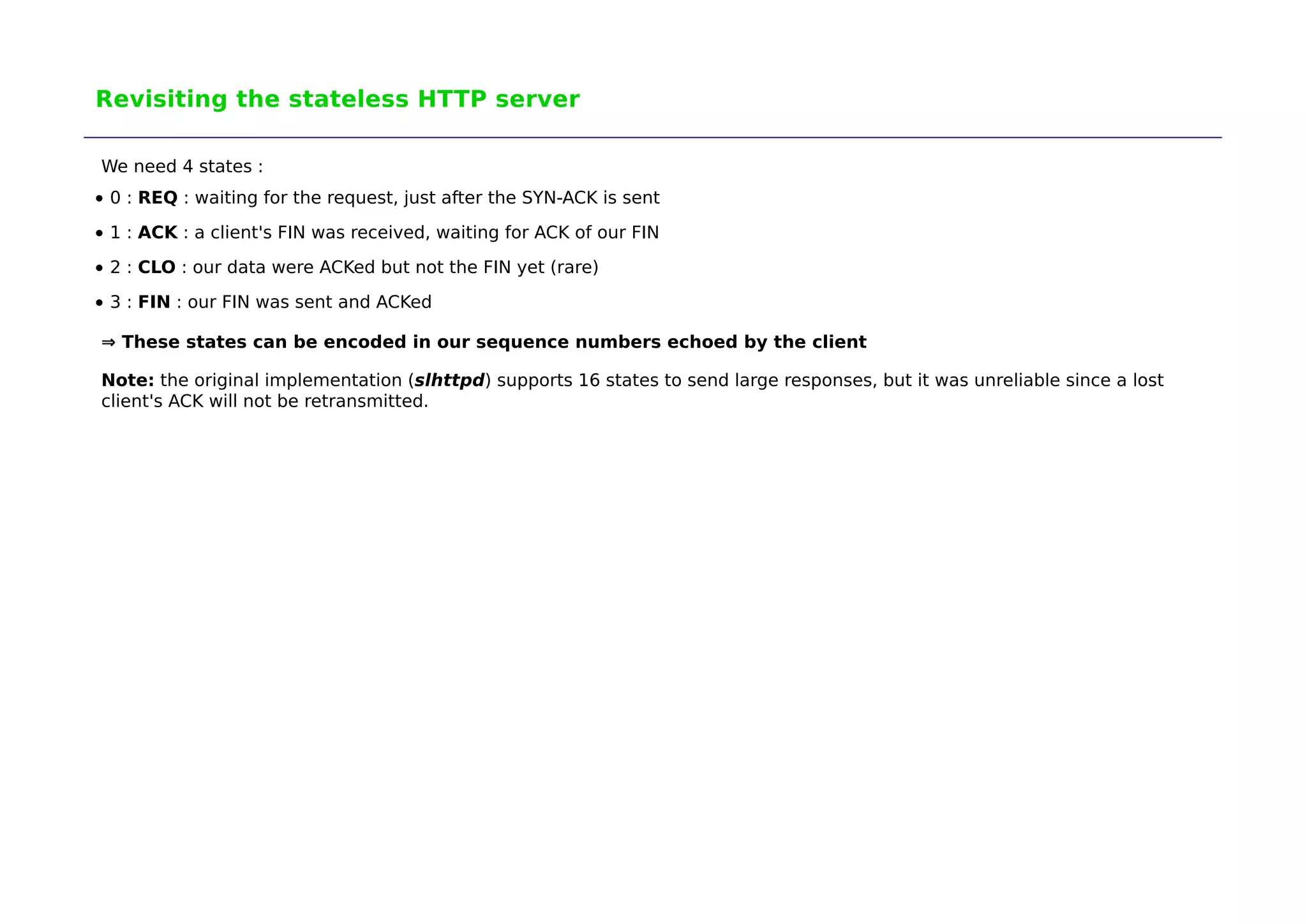 Revisiting the stateless HTTP server 
We need 4 states : 
0 : REQ : waiting for the request, just after the SYN-ACK is sent 
1 : ACK : a client's FIN was received, waiting for ACK of our FIN 
2 : CLO : our data were ACKed but not the FIN yet (rare) 
3 : FIN : our FIN was sent and ACKed 
⇒ These states can be encoded in our sequence numbers echoed by the client 
Note: the original implementation (slhttpd) supports 16 states to send large responses, but it was unreliable since a lost 
client's ACK will not be retransmitted. 
 