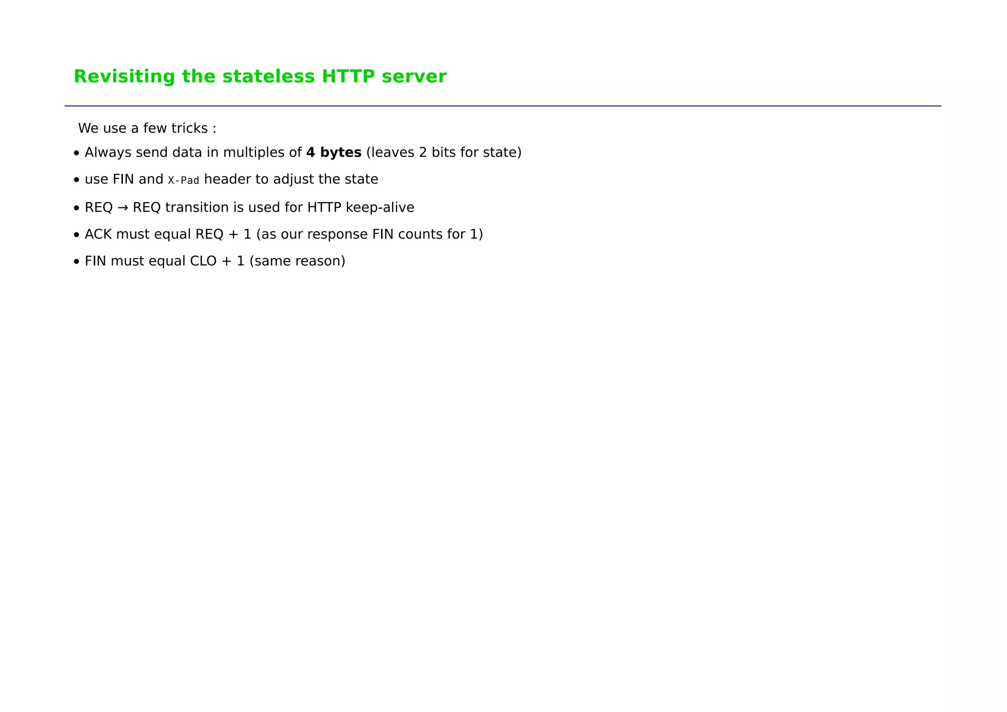 Revisiting the stateless HTTP server 
We use a few tricks : 
Always send data in multiples of 4 bytes (leaves 2 bits for state) 
use FIN and X-Pad header to adjust the state 
REQ → REQ transition is used for HTTP keep-alive 
ACK must equal REQ + 1 (as our response FIN counts for 1) 
FIN must equal CLO + 1 (same reason) 
 