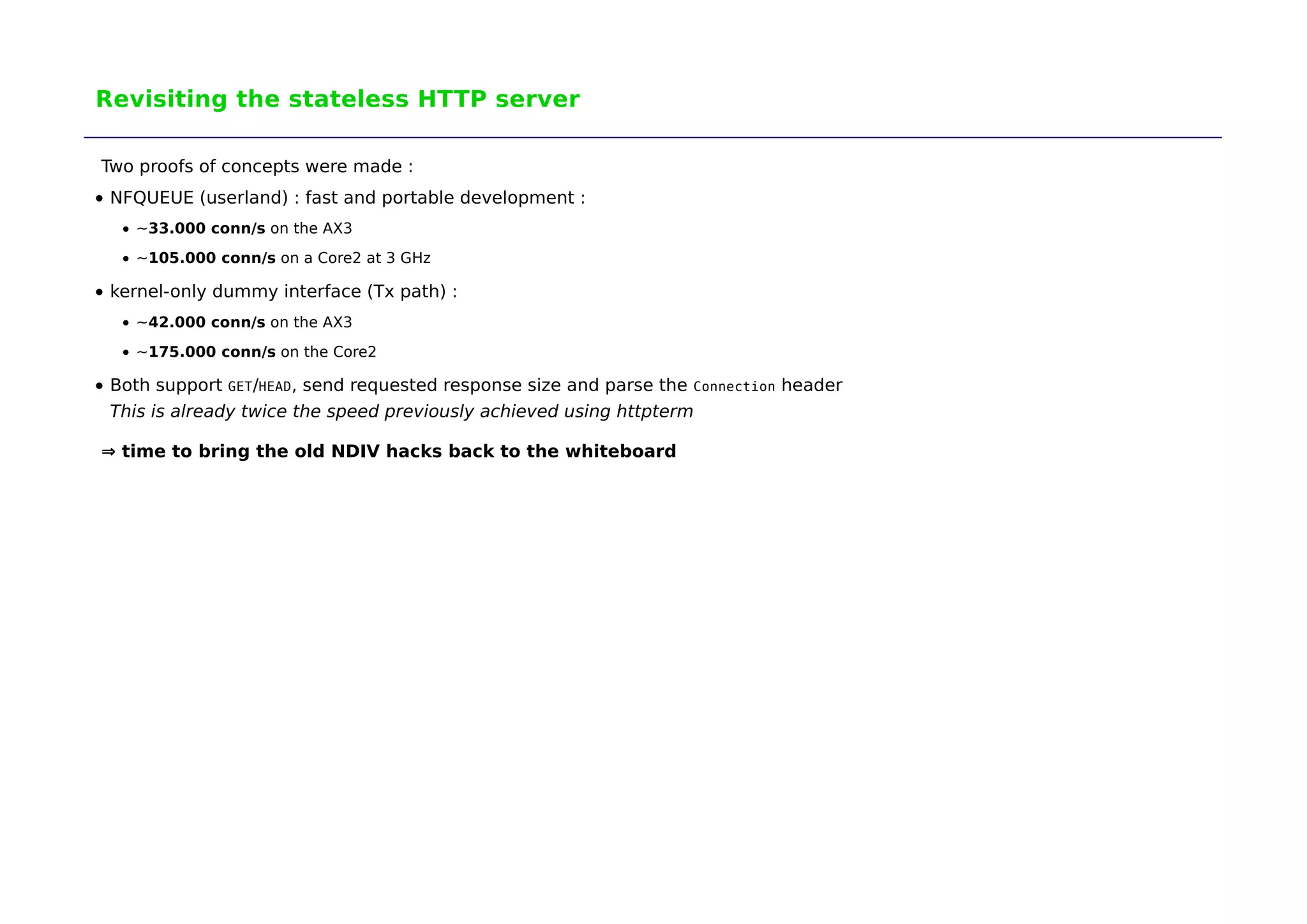 Revisiting the stateless HTTP server 
Two proofs of concepts were made : 
NFQUEUE (userland) : fast and portable development : 
~33.000 conn/s on the AX3 
~105.000 conn/s on a Core2 at 3 GHz 
kernel-only dummy interface (Tx path) : 
~42.000 conn/s on the AX3 
~175.000 conn/s on the Core2 
Both support GET/HEAD, send requested response size and parse the Connection header 
This is already twice the speed previously achieved using httpterm 
⇒ time to bring the old NDIV hacks back to the whiteboard 
 