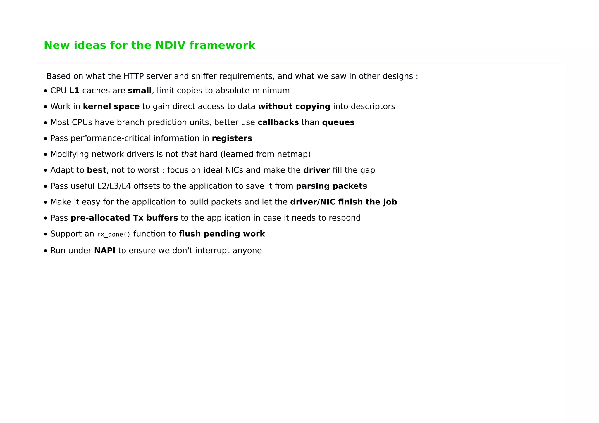New ideas for the NDIV framework 
Based on what the HTTP server and sniffer requirements, and what we saw in other designs : 
CPU L1 caches are small, limit copies to absolute minimum 
Work in kernel space to gain direct access to data without copying into descriptors 
Most CPUs have branch prediction units, better use callbacks than queues 
Pass performance-critical information in registers 
Modifying network drivers is not that hard (learned from netmap) 
Adapt to best, not to worst : focus on ideal NICs and make the driver fill the gap 
Pass useful L2/L3/L4 offsets to the application to save it from parsing packets 
Make it easy for the application to build packets and let the driver/NIC finish the job 
Pass pre-allocated Tx buffers to the application in case it needs to respond 
Support an rx_done() function to flush pending work 
Run under NAPI to ensure we don't interrupt anyone 
 