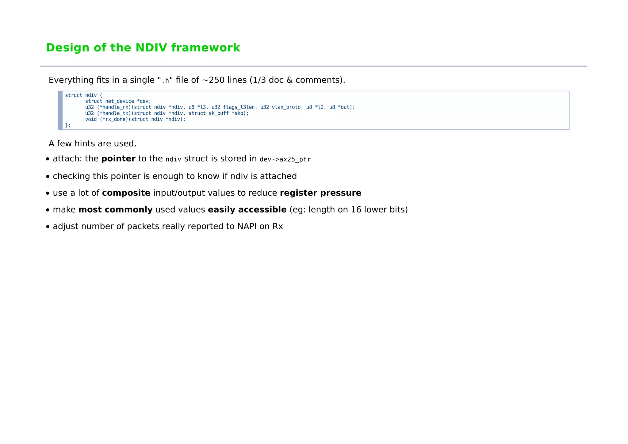 Design of the NDIV framework 
Everything fits in a single ".h" file of ~250 lines (1/3 doc & comments). 
struct ndiv { 
struct net_device *dev; 
u32 (*handle_rx)(struct ndiv *ndiv, u8 *l3, u32 flags_l3len, u32 vlan_proto, u8 *l2, u8 *out); 
u32 (*handle_tx)(struct ndiv *ndiv, struct sk_buff *skb); 
void (*rx_done)(struct ndiv *ndiv); 
}; 
A few hints are used. 
attach: the pointer to the ndiv struct is stored in dev->ax25_ptr 
checking this pointer is enough to know if ndiv is attached 
use a lot of composite input/output values to reduce register pressure 
make most commonly used values easily accessible (eg: length on 16 lower bits) 
adjust number of packets really reported to NAPI on Rx 
 