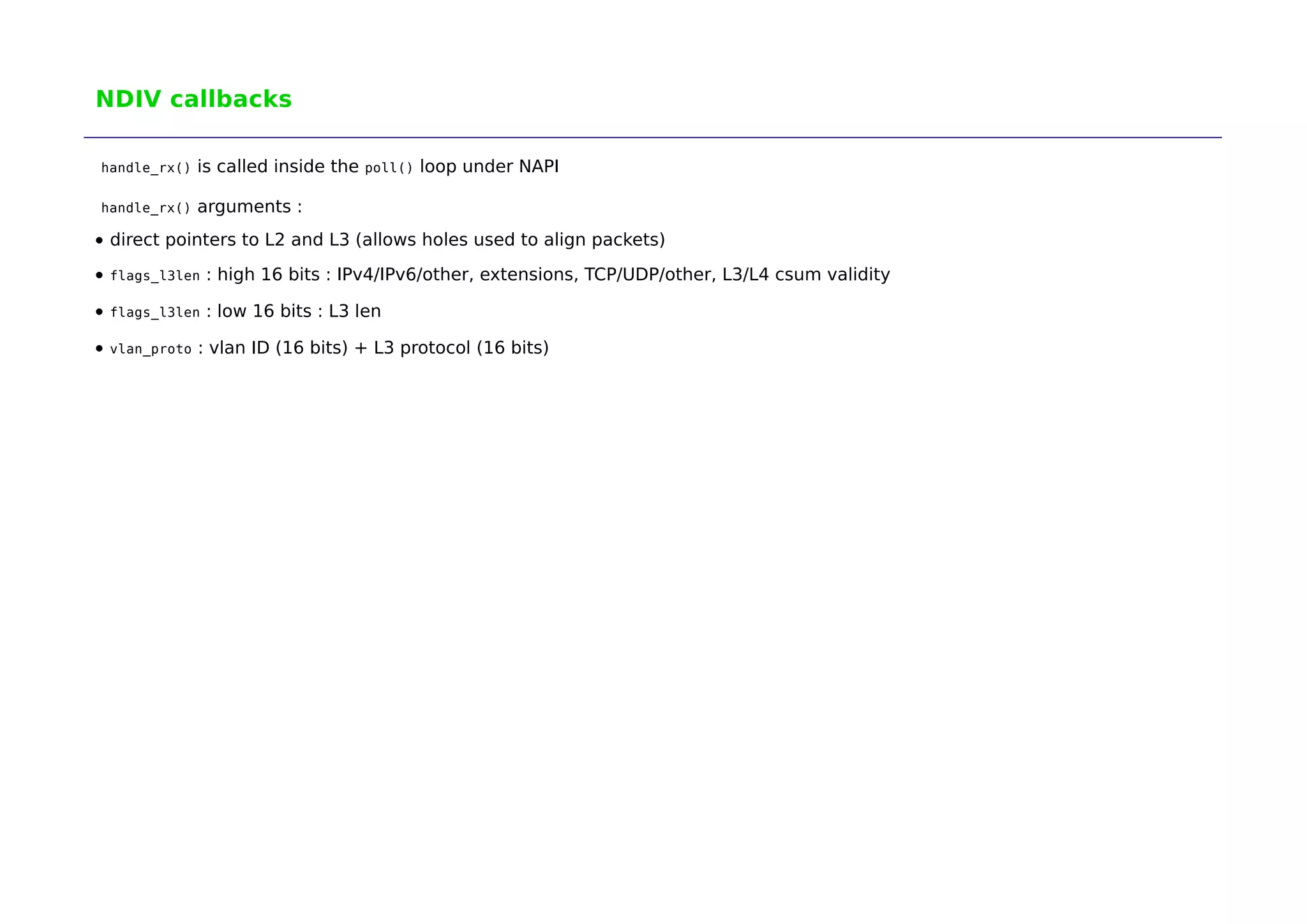 NDIV callbacks 
handle_rx() is called inside the poll() loop under NAPI 
handle_rx() arguments : 
direct pointers to L2 and L3 (allows holes used to align packets) 
flags_l3len : high 16 bits : IPv4/IPv6/other, extensions, TCP/UDP/other, L3/L4 csum validity 
flags_l3len : low 16 bits : L3 len 
vlan_proto : vlan ID (16 bits) + L3 protocol (16 bits) 
 