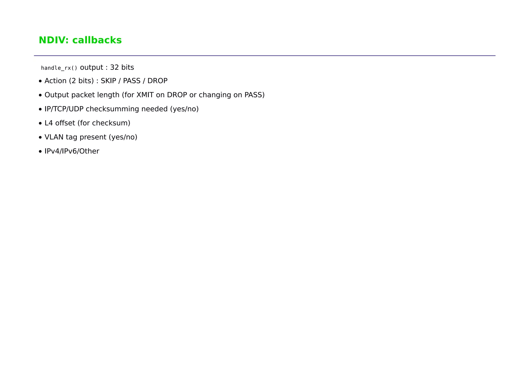 NDIV: callbacks 
handle_rx() output : 32 bits 
Action (2 bits) : SKIP / PASS / DROP 
Output packet length (for XMIT on DROP or changing on PASS) 
IP/TCP/UDP checksumming needed (yes/no) 
L4 offset (for checksum) 
VLAN tag present (yes/no) 
IPv4/IPv6/Other 
 