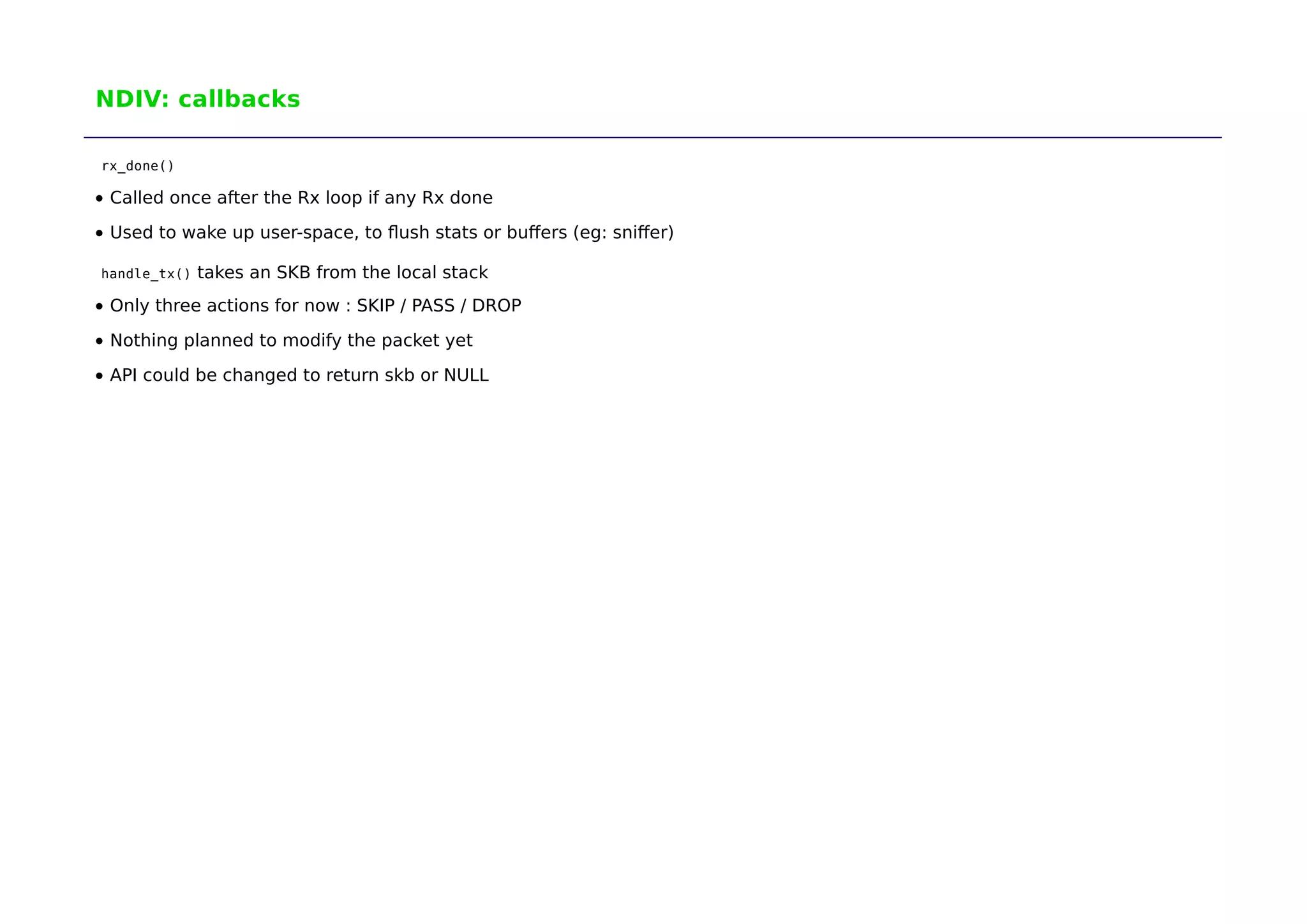 NDIV: callbacks 
rx_done() 
Called once after the Rx loop if any Rx done 
Used to wake up user-space, to flush stats or buffers (eg: sniffer) 
handle_tx() takes an SKB from the local stack 
Only three actions for now : SKIP / PASS / DROP 
Nothing planned to modify the packet yet 
API could be changed to return skb or NULL 
 