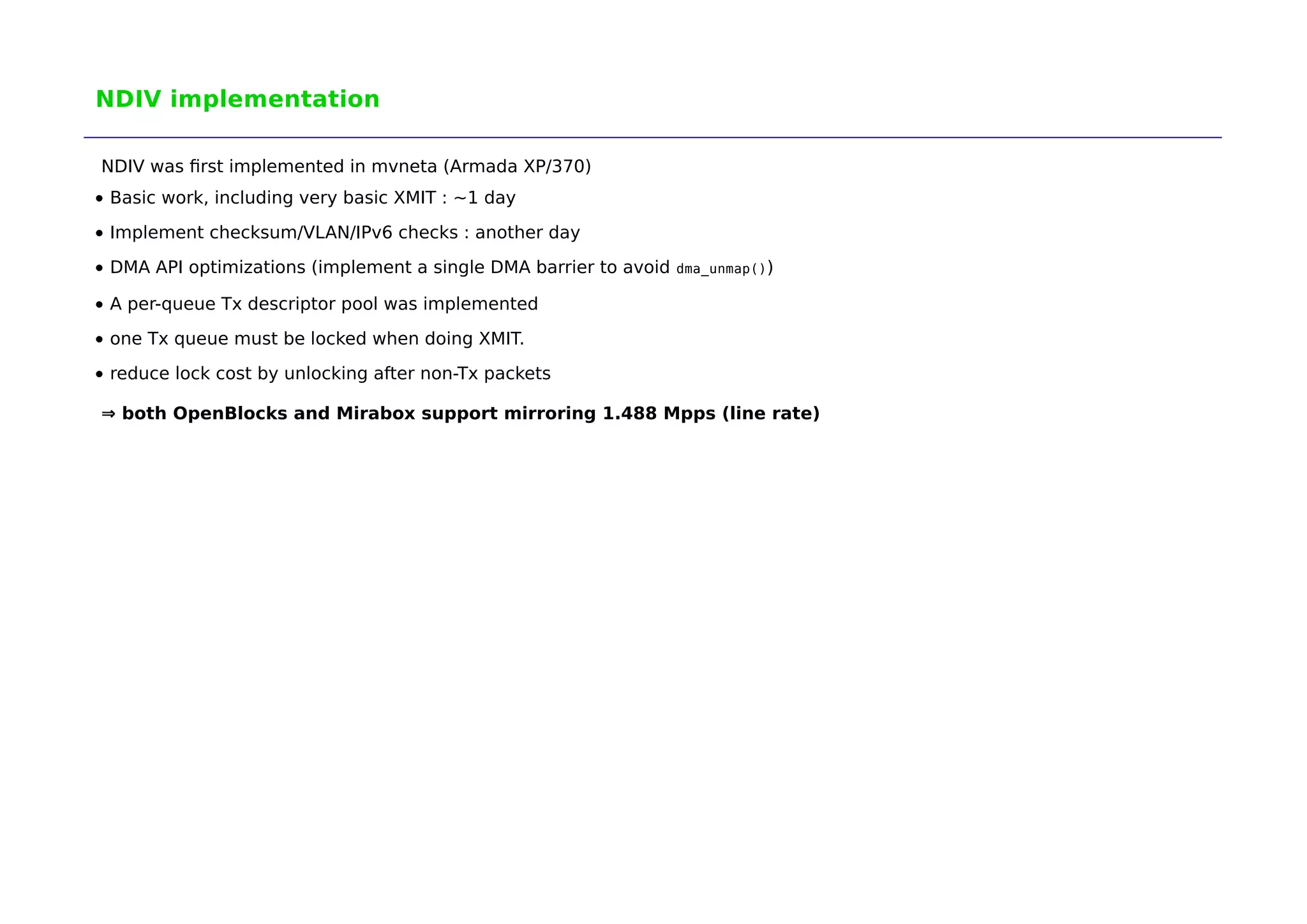 NDIV implementation 
NDIV was first implemented in mvneta (Armada XP/370) 
Basic work, including very basic XMIT : ~1 day 
Implement checksum/VLAN/IPv6 checks : another day 
DMA API optimizations (implement a single DMA barrier to avoid dma_unmap()) 
A per-queue Tx descriptor pool was implemented 
one Tx queue must be locked when doing XMIT. 
reduce lock cost by unlocking after non-Tx packets 
⇒ both OpenBlocks and Mirabox support mirroring 1.488 Mpps (line rate) 
 