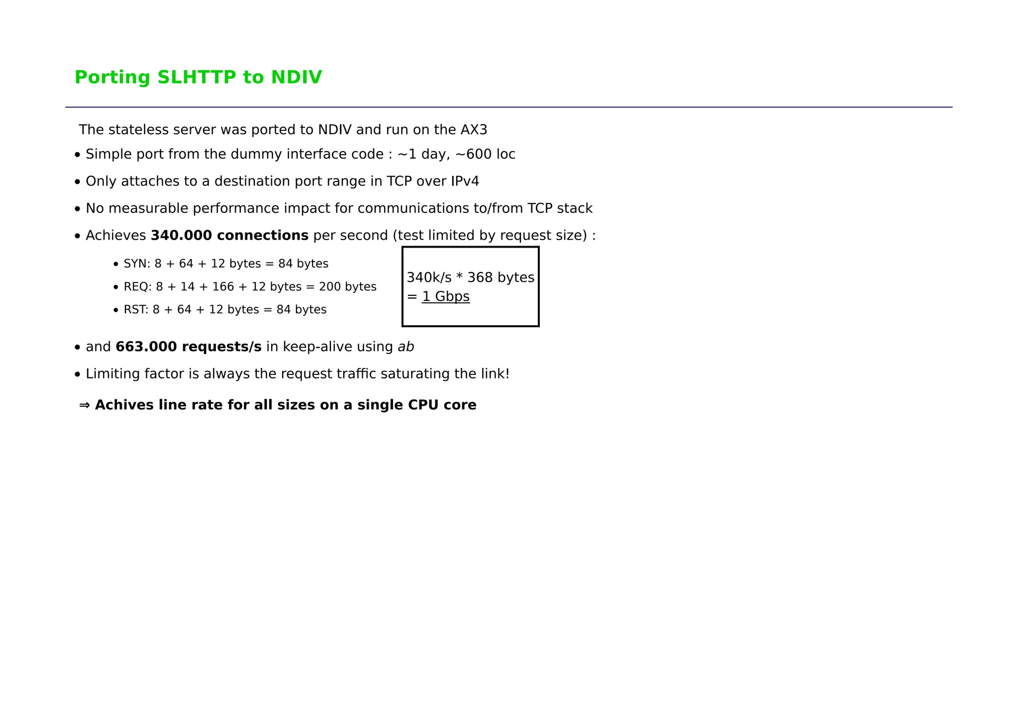 Porting SLHTTP to NDIV 
The stateless server was ported to NDIV and run on the AX3 
Simple port from the dummy interface code : ~1 day, ~600 loc 
Only attaches to a destination port range in TCP over IPv4 
No measurable performance impact for communications to/from TCP stack 
Achieves 340.000 connections per second (test limited by request size) : 
SYN: 8 + 64 + 12 bytes = 84 bytes 
REQ: 8 + 14 + 166 + 12 bytes = 200 bytes 
RST: 8 + 64 + 12 bytes = 84 bytes 
340k/s * 368 bytes 
= 1 Gbps 
and 663.000 requests/s in keep-alive using ab 
Limiting factor is always the request traffic saturating the link! 
⇒ Achives line rate for all sizes on a single CPU core 
 