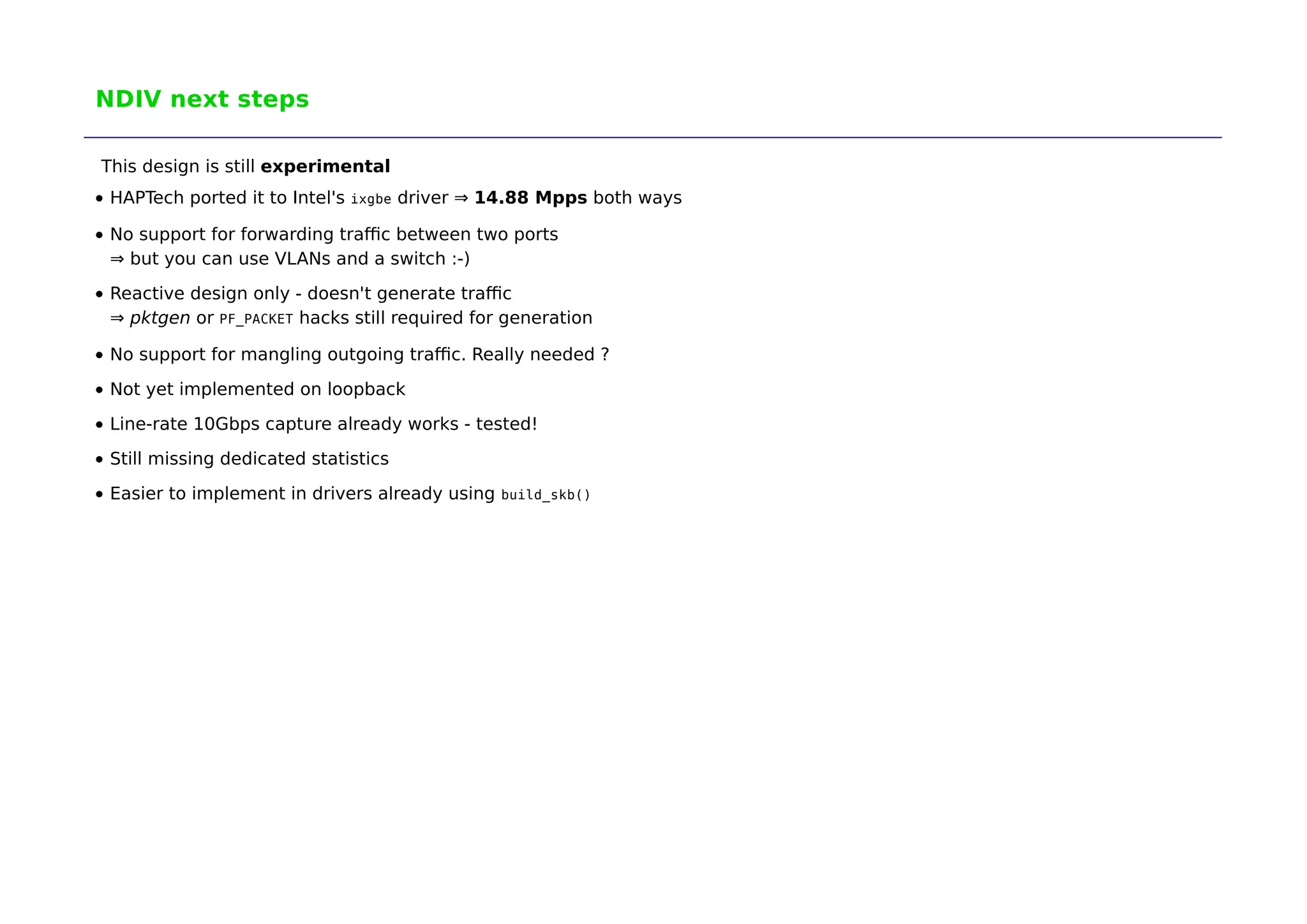 NDIV next steps 
This design is still experimental 
HAPTech ported it to Intel's ixgbe driver ⇒ 14.88 Mpps both ways 
No support for forwarding traffic between two ports 
⇒ but you can use VLANs and a switch :-) 
Reactive design only - doesn't generate traffic 
⇒ pktgen or PF_PACKET hacks still required for generation 
No support for mangling outgoing traffic. Really needed ? 
Not yet implemented on loopback 
Line-rate 10Gbps capture already works - tested! 
Still missing dedicated statistics 
Easier to implement in drivers already using build_skb() 
 