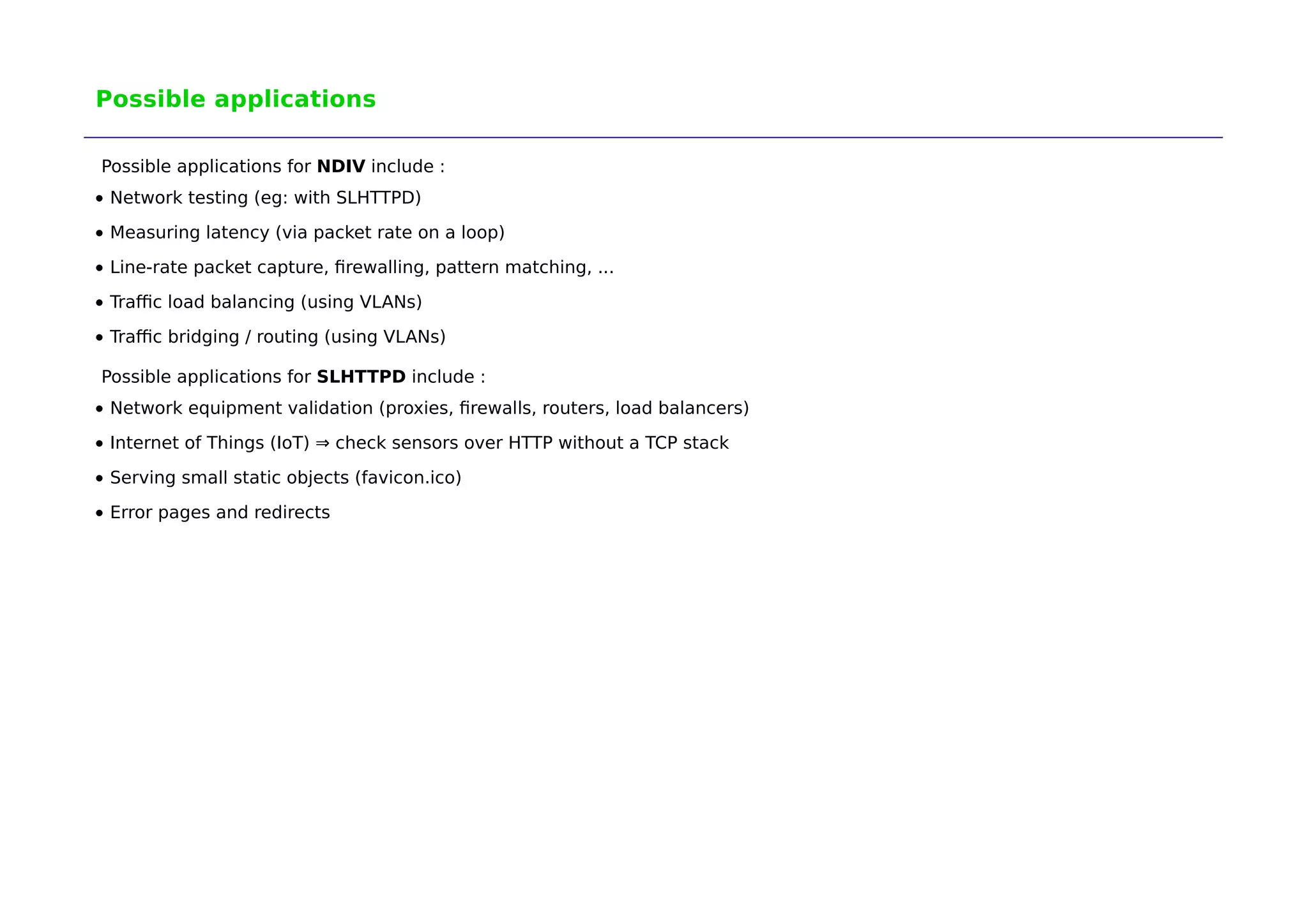 Possible applications 
Possible applications for NDIV include : 
Network testing (eg: with SLHTTPD) 
Measuring latency (via packet rate on a loop) 
Line-rate packet capture, firewalling, pattern matching, ... 
Traffic load balancing (using VLANs) 
Traffic bridging / routing (using VLANs) 
Possible applications for SLHTTPD include : 
Network equipment validation (proxies, firewalls, routers, load balancers) 
Internet of Things (IoT) ⇒ check sensors over HTTP without a TCP stack 
Serving small static objects (favicon.ico) 
Error pages and redirects 
 