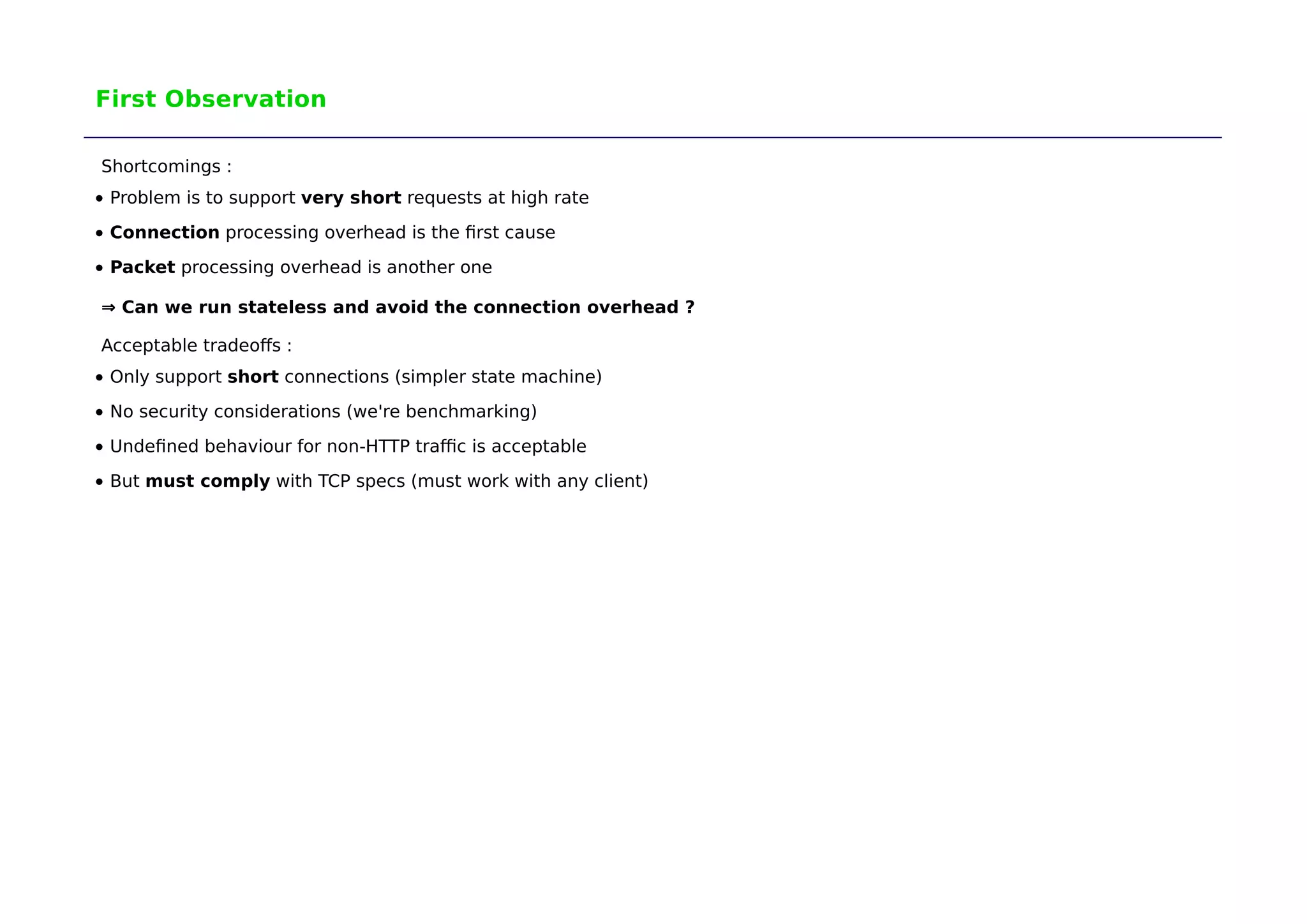 First Observation 
Shortcomings : 
Problem is to support very short requests at high rate 
Connection processing overhead is the first cause 
Packet processing overhead is another one 
⇒ Can we run stateless and avoid the connection overhead ? 
Acceptable tradeoffs : 
Only support short connections (simpler state machine) 
No security considerations (we're benchmarking) 
Undefined behaviour for non-HTTP traffic is acceptable 
But must comply with TCP specs (must work with any client) 
 