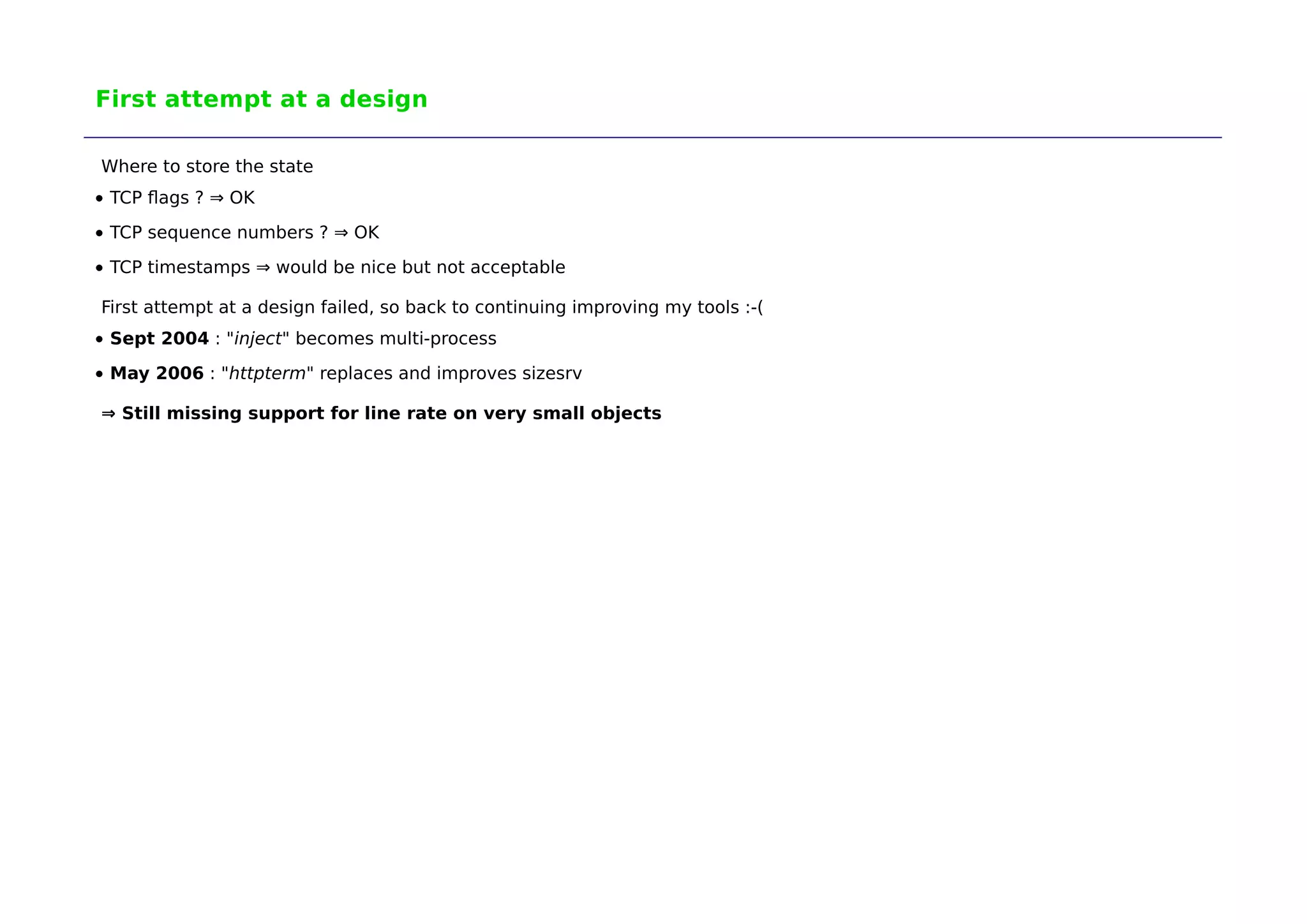 First attempt at a design 
Where to store the state 
TCP flags ? ⇒ OK 
TCP sequence numbers ? ⇒ OK 
TCP timestamps ⇒ would be nice but not acceptable 
First attempt at a design failed, so back to continuing improving my tools :-( 
Sept 2004 : "inject" becomes multi-process 
May 2006 : "httpterm" replaces and improves sizesrv 
⇒ Still missing support for line rate on very small objects 
 