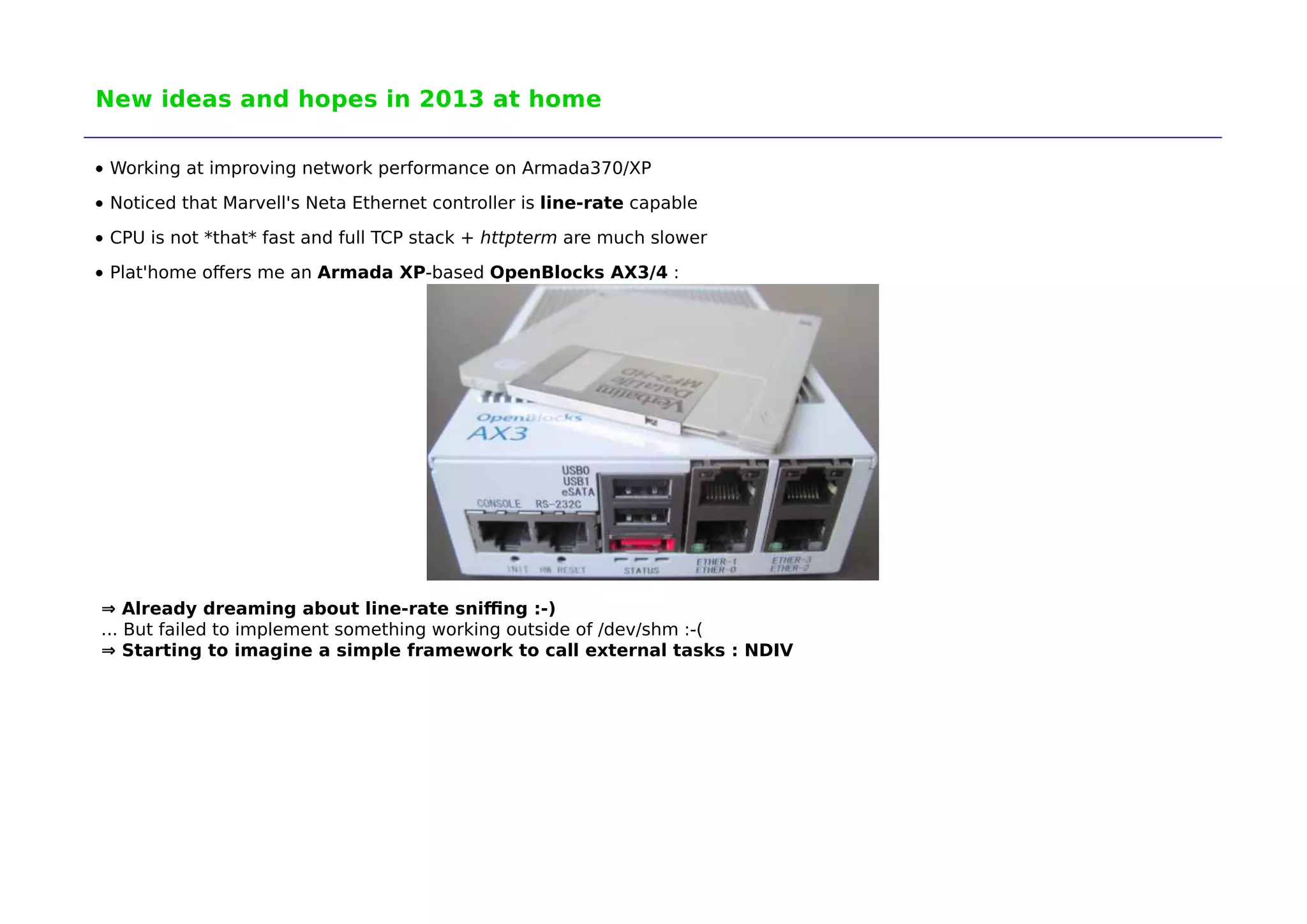 New ideas and hopes in 2013 at home 
Working at improving network performance on Armada370/XP 
Noticed that Marvell's Neta Ethernet controller is line-rate capable 
CPU is not *that* fast and full TCP stack + httpterm are much slower 
Plat'home offers me an Armada XP-based OpenBlocks AX3/4 : 
⇒ Already dreaming about line-rate sniffing :-) 
... But failed to implement something working outside of /dev/shm :-( 
⇒ Starting to imagine a simple framework to call external tasks : NDIV 
 