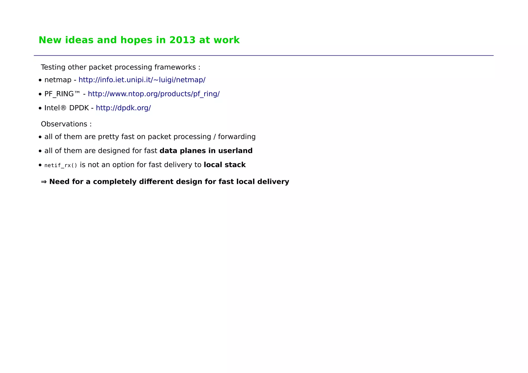 New ideas and hopes in 2013 at work 
Testing other packet processing frameworks : 
netmap - http://info.iet.unipi.it/~luigi/netmap/ 
PF_RING™ - http://www.ntop.org/products/pf_ring/ 
Intel® DPDK - http://dpdk.org/ 
Observations : 
all of them are pretty fast on packet processing / forwarding 
all of them are designed for fast data planes in userland 
netif_rx() is not an option for fast delivery to local stack 
⇒ Need for a completely different design for fast local delivery 
 