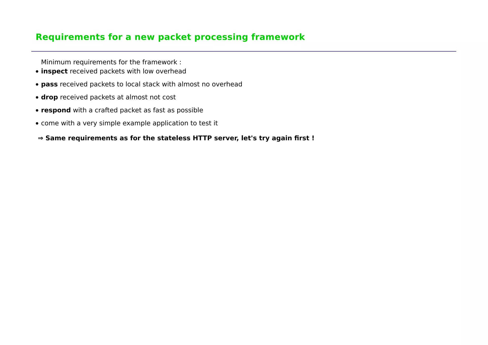 Requirements for a new packet processing framework 
Minimum requirements for the framework : 
inspect received packets with low overhead 
pass received packets to local stack with almost no overhead 
drop received packets at almost not cost 
respond with a crafted packet as fast as possible 
come with a very simple example application to test it 
⇒ Same requirements as for the stateless HTTP server, let's try again first ! 
 