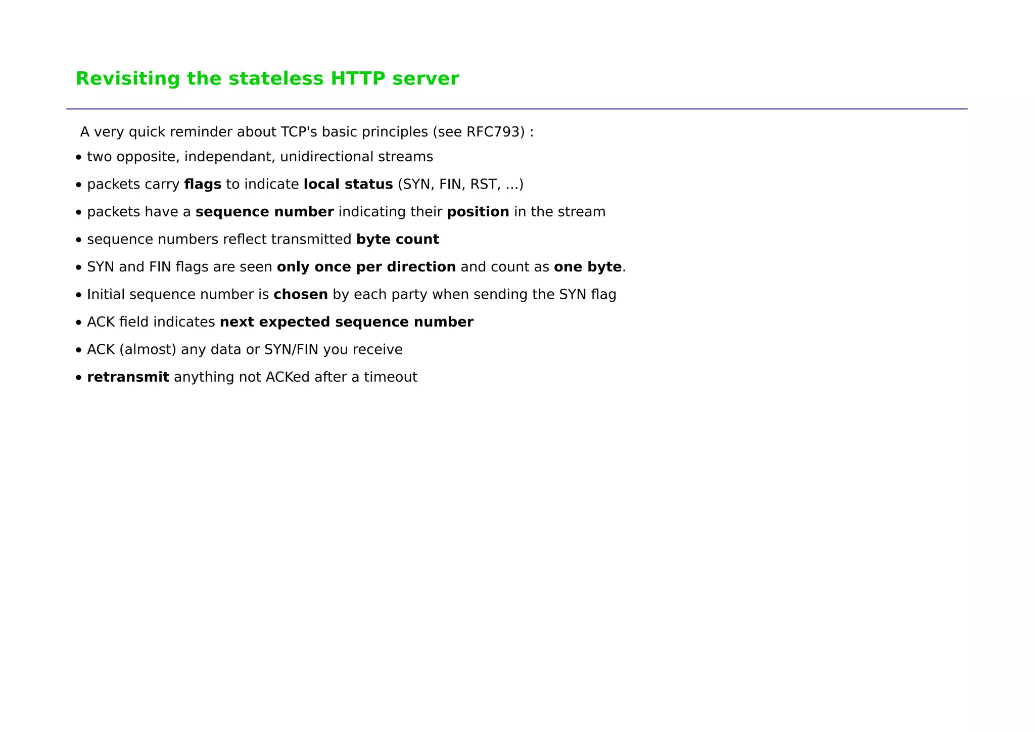 Revisiting the stateless HTTP server 
A very quick reminder about TCP's basic principles (see RFC793) : 
two opposite, independant, unidirectional streams 
packets carry flags to indicate local status (SYN, FIN, RST, ...) 
packets have a sequence number indicating their position in the stream 
sequence numbers reflect transmitted byte count 
SYN and FIN flags are seen only once per direction and count as one byte. 
Initial sequence number is chosen by each party when sending the SYN flag 
ACK field indicates next expected sequence number 
ACK (almost) any data or SYN/FIN you receive 
retransmit anything not ACKed after a timeout 
 