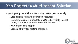 Xen Project: A Multi-tenant Solution 
• Multiple groups share common resources securely 
– Clouds require sharing common resources 
– Organizations often need their VMs to be visible to each 
other, but entirely invisible to all other VMs 
– XAPI makes this happen 
– Critical ability for hosting providers 
 