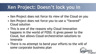 Xen Project: Doesn’t lock you in 
• Xen Project does not force its view of the Cloud on you 
• Xen Project does not force you to use a “favored” 
Cloud solution 
• This is one of the reasons why Cloud innovation 
happens in the world of FOSS: It gives power to the 
Cloud, but allows Cloud orchestration solutions to 
innovate 
• There is no attempt to bend your efforts to the will of 
some corporate business plan 
 