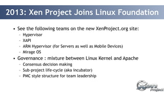 2013: Xen Project Joins Linux Foundation 
• See the following teams on the new XenProject.org site: 
– Hypervisor 
– XAPI 
– ARM Hypervisor (for Servers as well as Mobile Devices) 
– Mirage OS 
• Governance : mixture between Linux Kernel and Apache 
– Consensus decision making 
– Sub-project life-cycle (aka incubator) 
– PMC style structure for team leadership 
 