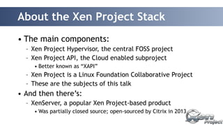 About the Xen Project Stack 
• The main components: 
– Xen Project Hypervisor, the central FOSS project 
– Xen Project API, the Cloud enabled subproject 
• Better known as “XAPI” 
– Xen Project is a Linux Foundation Collaborative Project 
– These are the subjects of this talk 
• And then there’s: 
– XenServer, a popular Xen Project-based product 
• Was partially closed source; open-sourced by Citrix in 2013 
 
