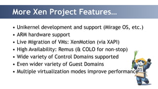 More Xen Project Features… 
• Unikernel development and support (Mirage OS, etc.) 
• ARM hardware support 
• Live Migration of VMs: XenMotion (via XAPI) 
• High Availability: Remus (& COLO for non-stop) 
• Wide variety of Control Domains supported 
• Even wider variety of Guest Domains 
• Multiple virtualization modes improve performance 
 