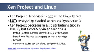 Xen Project and Linux 
• Xen Project Hypervisor is not in the Linux kernel 
• BUT: everything needed to run the hypervisor is 
• Xen Project packages in all distributions (not in 
RHEL6, but CentOS 6 via Xen4CentOS) 
– Install Control Domain (Dom0) Linux distribution 
– Install Xen Project package(s) or meta package 
– Reboot 
– Configure stuff: set up disks, peripherals, etc. 
! 
More info: wiki.xenproject.org/wiki/Category:Host_Install 
 