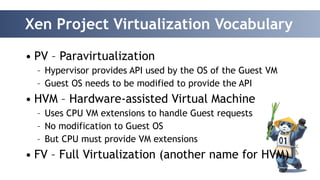 Xen Project Virtualization Vocabulary 
• PV – Paravirtualization 
– Hypervisor provides API used by the OS of the Guest VM 
– Guest OS needs to be modified to provide the API 
• HVM – Hardware-assisted Virtual Machine 
– Uses CPU VM extensions to handle Guest requests 
– No modification to Guest OS 
– But CPU must provide VM extensions 
• FV – Full Virtualization (another name for HVM) 
 