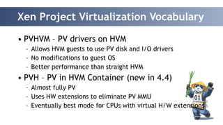 Xen Project Virtualization Vocabulary 
• PVHVM – PV drivers on HVM 
– Allows HVM guests to use PV disk and I/O drivers 
– No modifications to guest OS 
– Better performance than straight HVM 
• PVH – PV in HVM Container (new in 4.4) 
– Almost fully PV 
– Uses HW extensions to eliminate PV MMU 
– Eventually best mode for CPUs with virtual H/W extensions 
 