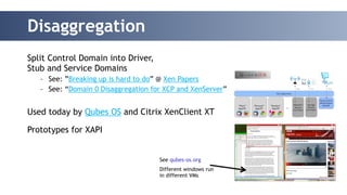 Disaggregation 
Split Control Domain into Driver, 
Stub and Service Domains 
– See: ”Breaking up is hard to do” @ Xen Papers 
– See: “Domain 0 Disaggregation for XCP and XenServer” 
!! 
Used today by Qubes OS and Citrix XenClient XT 
! 
Prototypes for XAPI 
See qubes-os.org 
Different windows run 
in different VMs 
 