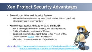 Xen Project Security Advantages 
38 
• Even without Advanced Security Features 
– Well-defined trusted computing base (much smaller than on type-2 HV) 
– Minimal services in hypervisor layer 
! 
• Xen Project Security Modules (or XSM) and FLASK 
– XSM is Xen Project equivalent of LSM (Linux Security Modules) 
– FLASK is Xen Project equivalent of SELinux 
– Developed, maintained and contributed to Xen Project by NSA 
– Compatible with SELinux (tools, architecture) 
– XSM object classes maps onto Xen Project features 
More info: http://www.xenproject.org/component/allvideoshare/video/latest/ 
lfnw2014-advanced-security-features-of-xen-project-hypervisor.html 
 