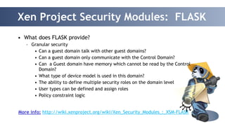 Xen Project Security Modules: FLASK 
39 
• What does FLASK provide? 
– Granular security 
• Can a guest domain talk with other guest domains? 
• Can a guest domain only communicate with the Control Domain? 
• Can a Guest domain have memory which cannot be read by the Control 
Domain? 
• What type of device model is used in this domain? 
• The ability to define multiple security roles on the domain level 
• User types can be defined and assign roles 
• Policy constraint logic 
More info: http://wiki.xenproject.org/wiki/Xen_Security_Modules_:_XSM-FLASK 
 