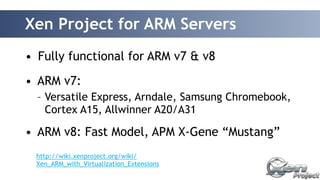 Xen Project for ARM Servers 
• Fully functional for ARM v7 & v8 
• ARM v7: 
– Versatile Express, Arndale, Samsung Chromebook, 
Cortex A15, Allwinner A20/A31 
• ARM v8: Fast Model, APM X-Gene “Mustang” 
http://wiki.xenproject.org/wiki/ 
Xen_ARM_with_Virtualization_Extensions 
 