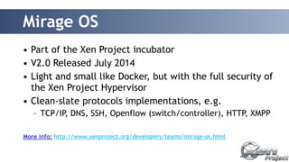 Mirage OS 
• Part of the Xen Project incubator 
• V2.0 Released July 2014 
• Light and small like Docker, but with the full security of 
the Xen Project Hypervisor 
• Clean-slate protocols implementations, e.g. 
– TCP/IP, DNS, SSH, Openflow (switch/controller), HTTP, XMPP 
More info: http://www.xenproject.org/developers/teams/mirage-os.html 
 