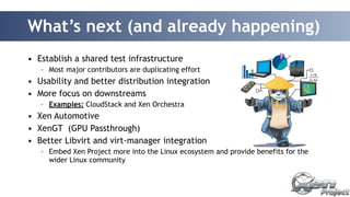 What’s next (and already happening) 
• Establish a shared test infrastructure 
– Most major contributors are duplicating effort 
• Usability and better distribution integration 
• More focus on downstreams 
– Examples: CloudStack and Xen Orchestra 
• Xen Automotive 
• XenGT (GPU Passthrough) 
• Better Libvirt and virt-manager integration 
– Embed Xen Project more into the Linux ecosystem and provide benefits for the 
wider Linux community 
 