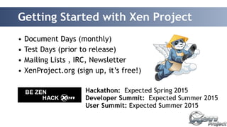 Getting Started with Xen Project 
• Document Days (monthly) 
• Test Days (prior to release) 
• Mailing Lists , IRC, Newsletter 
• XenProject.org (sign up, it’s free!) 
Hackathon: Expected Spring 2015 
Developer Summit: Expected Summer 2015 
User Summit: Expected Summer 2015 
 