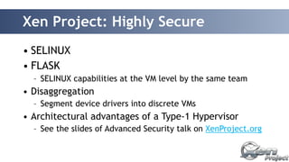 Xen Project: Highly Secure 
• SELINUX 
• FLASK 
– SELINUX capabilities at the VM level by the same team 
• Disaggregation 
– Segment device drivers into discrete VMs 
• Architectural advantages of a Type-1 Hypervisor 
– See the slides of Advanced Security talk on XenProject.org 
 